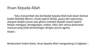 Ihsan Kepada Allah
Yaitu menyembah dan beribadah kepada Allah baik dalam bentuk
badah Mahdah (Murni, ritual) seperti Sholat, puasa dan sejenisnya,
ataupun ibadah umum atau ghairu mahdah (ibadah sosial) seperti
belajar-mengajar, berdagangan, makan, tidur, dan semua perbuatan
manusia yang tidak bertentangan dengan aturan agama.
Hadist :
Berdasarkan hadist diatas, ihsan kepada Allah mengandung 2 tingkatan :
 