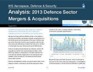 As DSEI 2013 approaches, IHS analyst Guy Anderson
assesses the context behind recent mergers and
acquisitions activity in the defence and security sector.
Mergers and acquisitions (M&A) activity in the defence,
security and military aerospace markets remained true to
trend during the second quarter of the year. Activity was
up on the first three months, but consistent with the last
four years and reflecting a market that has yet to achieve
a meaningful recovery following the post-2008 slump.
Activity remained characterised by relatively small in-fill
acquisitions rather than transformational deals, while
efforts by defence companies to increase exposure to
commercial markets ranging from civil aerospace and
satellite communications to recreational ammunition
drove deal volumes.
Strong consolidation activity among the lower tiers of the
defence market continued in the West during the three
months to 30 June. Company failures, meanwhile,
continued to provide opportunities.
Beyond Europe and North America, which continued to
account for the lion’s share of transactions, consolidation
continued apace, in South Africa and Russia in particular.
August 2013
IHS Aerospace, Defence & Security
Analysis: 2013 Defence Sector
Mergers & Acquisitions
© 2013 IHS 1 ihs.com/jdim
 