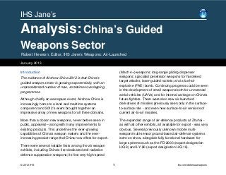 IHS Jane’s

Analysis: China’s Guided
Weapons Sector
Robert Hewson, Editor, IHS Jane’s Weapons: Air-Launched

January 2013

Introduction                                                     (Mach 4+) weapons; long-range gliding dispenser
The evidence of Airshow China 2012 is that China's               weapons; specialist penetrator weapons for hardened
guided weapon sector is growing exponentially, with an           target attacks; laser-guided rockets; and a fuel-air
unprecedented number of new, sometimes overlapping,              explosive (FAE) bomb. Continuing progress could be seen
programmes.                                                      in the development of small weapons both for unmanned
                                                                 aerial vehicles (UAVs) and for internal carriage on China's
Although chiefly an aerospace event, Airshow China is            future fighters. There were also new air-launched
increasingly home to a land and maritime systems                 derivatives of missiles previously seen only in the surface-
component and 2012’s event brought together an                   to-surface role - and even new surface-to-air versions of
impressive array of new weapons for all three domains.           current air-to-air missiles.

More than a dozen new weapons, never before seen in              The expanded range of air-defence products at Zhuhai -
public, appeared – along with many improvements to               as with all other exhibits, all available for export - was very
existing products. This underlines the ever-growing              obvious. Several previously unknown mobile multi-
capabilities of China's weapon makers and the ever-              weapon/multi-sensor ground-based air-defence systems
increasing product range that China now offers for export.       were on show, alongside fully functional hardware for
                                                                 large systems such as the FD-2000 (export designation
There were several notable firsts among the air weapon           HQ-9) and LY-80 (export designation HQ-16).
exhibits, including China's first dedicated anti-radiation
defence suppression weapons; its first very-high-speed

© 2012 IHS                                                   1                                            ihs.com/defenseweapons
 