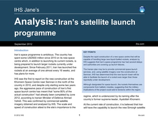 IHS Jane’s

Analysis: Iran’s satellite launch
programme
September 2012                                                                                                                   ihs.com

Introduction
                                                                     KEY POINTS
Iran’s space programme is ambitious. The country has
                                                                     Despite the rapid construction of a new space centre that will be
spent some USD500 million since 2010 on its new space
                                                                     capable of handling large new liquid-fuelled rockets, analysis by
centre which, in addition to launching its current rockets, is       IHS suggests that Iran’s space programme has had several delays
being prepared to launch larger rockets currently under              and authorities are covering up launch failures.
development. Since February 2011, Iran has launched five
                                                                     The Iranian plan may be to provide commercial space launch
rockets at an average of one almost every 16 weeks, and
                                                                     services, and, using satellite imagery over the construction at
has plans for more.                                                  Semnan, IHS has determined that the new launch tower will be
                                                                     able to facilitate the launch of a rocket even larger than those
IHS was the first to report on the new construction at the           reportedly under development.
Khomeini Space Centre near Semnan in the north of the
country in 2010, and despite only starting some two years            Although designated for space launch, the rockets themselves use
                                                                     components from ballistic missiles, suggesting that the military
ago, the aggressive pace of construction of Iran’s first
                                                                     implications of the project could add to tensions within the region.
space launch centre has meant that “some 80% of the
actual construction” had already been completed by June
                                                                     regime, which is underscored by its naming after the
2012, according to Iranian Minister of Defence Ahmad
                                                                     country’s former supreme leader, Ayatollah Khomeini.
Vahidi. This was confirmed by commercial satellite
imagery obtained and analysed by IHS. The scale and                  At the current rate of construction, it is believed that Iran
speed of construction attest to the site’s importance to the         will have the capability to launch the new Simorgh satellite


© 2012 IHS                                                       1                                                                  ihs.com
 