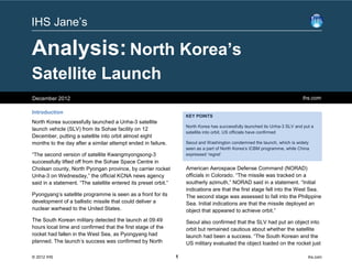 IHS Jane’s

Analysis: North Korea’s
Satellite Launch
December 2012                                                                                                                ihs.com

Introduction
                                                                     KEY POINTS
North Korea successfully launched a Unha-3 satellite
                                                                     North Korea has successfully launched its Unha-3 SLV and put a
launch vehicle (SLV) from its Sohae facility on 12
                                                                     satellite into orbit, US officials have confirmed
December, putting a satellite into orbit almost eight
months to the day after a similar attempt ended in failure.          Seoul and Washington condemned the launch, which is widely
                                                                     seen as a part of North Korea’s ICBM programme, while China
“The second version of satellite Kwangmyongsong-3                    expressed ‘regret’
successfully lifted off from the Sohae Space Centre in
Cholsan county, North Pyongan province, by carrier rocket            American Aerospace Defense Command (NORAD)
Unha-3 on Wednesday,” the official KCNA news agency                  officials in Colorado. “The missile was tracked on a
said in a statement. “The satellite entered its preset orbit.”       southerly azimuth,” NORAD said in a statement. “Initial
                                                                     indications are that the first stage fell into the West Sea.
Pyongyang’s satellite programme is seen as a front for its           The second stage was assessed to fall into the Philippine
development of a ballistic missile that could deliver a              Sea. Initial indications are that the missile deployed an
nuclear warhead to the United States.                                object that appeared to achieve orbit.”
The South Korean military detected the launch at 09:49               Seoul also confirmed that the SLV had put an object into
hours local time and confirmed that the first stage of the           orbit but remained cautious about whether the satellite
rocket had fallen in the West Sea, as Pyongyang had                  launch had been a success. “The South Korean and the
planned. The launch’s success was confirmed by North                 US military evaluated the object loaded on the rocket just

© 2012 IHS                                                       1                                                              ihs.com
 