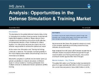 IHS Jane’s

Analysis: Opportunities in the
Defense Simulation & Training Market
November 2012                                                                                                            ihs.com/jdsf

Introduction
                                                                  KEY POINTS
The backdrop for the global defense industry today is that
                                                                  As militaries realize and exploit efficiencies gained through new
of changing and uncertain threat scenarios combined with
                                                                  Simulation and Training technologies, new market opportunities
tightening budgetary conditions. Responding to these              have emerged, particularly in the medium term.
conditions and maintaining a force that is both effective
and prepared presents a major challenge for military
                                                                  Advancements like these offer powerful solutions to many
leaders. It is critical that resources be used in the most
                                                                  of the complex readiness and training issues that face
effective way possible to achieve the optimal end result.
                                                                  militaries around the world.
At the same time, Simulation and Training technology
                                                                  New analysis from IHS Jane’s DS Forecast reveals that as
continues to advance. For example, increasing fidelity in
                                                                  militaries realize and exploit efficiencies gained through
the visual display area enables virtual training to be more
                                                                  new Simulation and Training technologies, new current
immersive and realistic.
                                                                  and future market opportunities have emerged.
Meanwhile, progress in synthetic environments opens up
greater possibilities to network simulators of different          Market Analysis – Key Themes
types in various locations, involving participants from           The global Simulation and Training market is projected to
multiple services for distributed mission operations (DMO)        grow from approximately $22 billion in 2013 to a peak for
training.                                                         the current forecast period of about $23.5 billion in 2016,


© 2012 IHS                                                    1                                                              ihs.com/jdsf
 