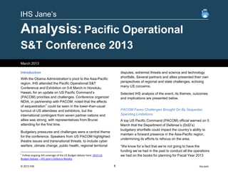 IHS Jane’s

Analysis: Pacific Operational
S&T Conference 2013
March 2013

Introduction                                                             disputes, extremist threats and science and technology
                                                                         shortfalls. Several partners and allies presented their own
With the Obama Administration’s pivot to the Asia-Pacific
                                                                         perspectives of regional and state challenges, echoing
region, IHS attended the Pacific Operational S&T
                                                                         many US concerns.
Conference and Exhibition on 5-8 March in Honolulu,
Hawaii, for an update on US Pacific Command’s                            Selected IHS analysis of the event, its themes, outcomes
(PACOM) priorities and challenges. Conference organizer                  and implications are presented below.
NDIA, in partnership with PACOM, noted that the effects
of sequestration 1 could be seen in the lower-than-usual
turnout of US attendees and exhibitors, but the                          PACOM Faces Challenges Brought On By Sequester,
international contingent from seven partner nations and                  Spending Limitations
allies was strong, with representatives from Brunei                      A top US Pacific Command (PACOM) official warned on 5
attending for the first time.                                            March that the Department of Defense’s (DoD’s)
                                                                         budgetary shortfalls could impact the country’s ability to
Budgetary pressures and challenges were a central theme
                                                                         maintain a forward presence in the Asia-Pacific region,
for the conference. Speakers from US PACOM highlighted
                                                                         undermining its efforts to refocus on the area.
theatre issues and transnational threats, to include cyber
warfare, climate change, public health, regional territorial             “We know for a fact that we’re not going to have the
                                                                         funding we’ve had in the past to conduct all the operations
1
 Follow ongoing IHS coverage of the US Budget debate here: 2013 US       we had on the books for planning for Fiscal Year 2013
Budget Debate – IHS Jane’s Defence Weekly

© 2013 IHS                                                           1                                                       ihs.com
 