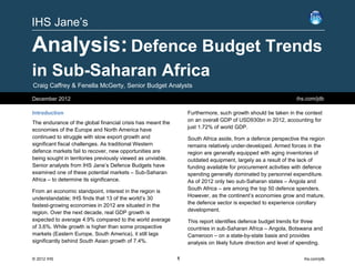IHS Jane’s

Analysis: Defence Budget Trends
in Sub-Saharan Africa
Craig Caffrey & Fenella McGerty, Senior Budget Analysts

December 2012                                                                                                  ihs.com/jdb

Introduction                                                     Furthermore, such growth should be taken in the context
                                                                 on an overall GDP of USD930bn in 2012, accounting for
The endurance of the global financial crisis has meant the
                                                                 just 1.72% of world GDP.
economies of the Europe and North America have
continued to struggle with slow export growth and                South Africa aside, from a defence perspective the region
significant fiscal challenges. As traditional Western            remains relatively under-developed. Armed forces in the
defence markets fail to recover, new opportunities are           region are generally equipped with aging inventories of
being sought in territories previously viewed as unviable.       outdated equipment, largely as a result of the lack of
Senior analysts from IHS Jane’s Defence Budgets have             funding available for procurement activities with defence
examined one of these potential markets – Sub-Saharan            spending generally dominated by personnel expenditure.
Africa – to determine its significance.                          As of 2012 only two sub-Saharan states – Angola and
                                                                 South Africa – are among the top 50 defence spenders.
From an economic standpoint, interest in the region is
                                                                 However, as the continent’s economies grow and mature,
understandable; IHS finds that 13 of the world’s 30
                                                                 the defence sector is expected to experience corollary
fastest-growing economies in 2012 are situated in the
                                                                 development.
region. Over the next decade, real GDP growth is
expected to average 4.9% compared to the world average           This report identifies defence budget trends for three
of 3.6%. While growth is higher than some prospective            countries in sub-Saharan Africa – Angola, Botswana and
markets (Eastern Europe, South America), it still lags           Cameroon – on a state-by-state basis and provides
significantly behind South Asian growth of 7.4%.                 analysis on likely future direction and level of spending.

© 2012 IHS                                                   1                                                     ihs.com/jdb
 