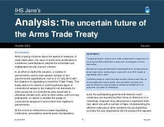 IHS Jane’s

Analysis: The uncertain future of
the Arms Trade Treaty
October 2012                                                                                                                ihs.com

Introduction
                                                                 KEY POINTS
Amid ongoing concerns about the spread of weapons of
                                                                 The global trade in small arms is often overlooked in comparison to
mass destruction, the issue of small-arms proliferation is
                                                                 more high-profile proliferation issues such as weapons of mass
sometimes overshadowed, despite the immediate and                destruction.
widespread security issues it creates.
                                                                 Momentum has grown behind the establishment of an international
In an effort to rectify this situation, a number of              arms trade treaty, culminating in a summit in July 2012 aimed at
governments, and an even greater number of non-                  negotiating such a deal.
governmental organisations, met on 2-27 July 2012 with           Conflicting views on what the treaty should achieve meant that no
the objective of negotiating a new Arms Trade Treaty. This       formal agreement was reached, and uncertainty remains over
treaty was not to restrict or control particular types of        exactly what form a future treaty could take and whether it can
conventional weapons, but instead to set standards for           overcome a number of challenges.

when producers of conventional arms would sell or
otherwise transfer such arms to other states, and for many       work, the participating governments failed to reach
participants, to restrict or prohibit the supply of              consensus (as required by their terms of reference) on a
conventional weapons to actors other than legitimate             new treaty. However, they did produce a significant draft
governments.                                                     text, albeit one with a number of flaws. Understanding the
                                                                 different views about what needed to be accomplished,
At the end of an intensive four-week negotiating                 and why the July negotiations did not produce the required
conference, preceded by several years of preparatory

© 2012 IHS                                                   1                                                                 ihs.com
 