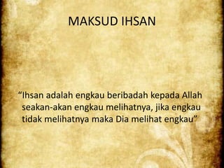 MAKSUD IHSAN




Ihsan adalah engkau beribadah kepada Allah
 seakan-akan engkau melihatnya, jika engkau
 tidak melihatnya maka Dia melihat engkau
 