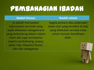 Pembahagian Ibadah
       Ibadah khusus                     Ibadah umum
      Ia adalah merupakan        Segala perkara atau pekerjaan
  sekumpulan perintah yang      selain dari yang tersebut di atas
 wajib dilakukan sebagaimana      yang dilakukan semata-mata
yang terkandung dalam rukum        untuk mencari keredhaan
   Islam dan juga seumpama                    Allah.
 seperti sembahyang, puasa,
  zakat, haji, tilawatul Quran,
      zikir dan sebagainya.
 