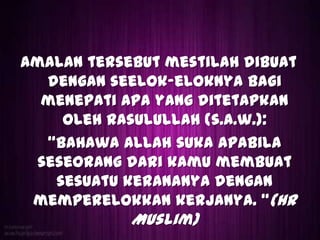 Amalan tersebut mestilah dibuat
   dengan seelok-eloknya bagi
  menepati apa yang ditetapkan
     oleh Rasulullah (s.a.w.):
   Bahawa Allah suka apabila
  seseorang dari kamu membuat
    sesuatu keranaNya dengan
 memperelokkan kerjanya. (HR
            Muslim)
 