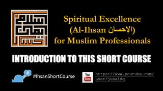 Spiritual Excellence
(Al-Ihsan ‫ا‬‫ﻹ‬‫ﺣ‬‫ﺳ‬‫ﺎ‬‫ن‬ )
for Muslim Professionals
INTRODUCTION TO THIS SHORT COURSE
#IhsanShortCourse
https://www.youtube.com/
user/junaidq
 