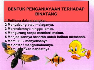 BENTUK PENGANIAYAAN TERHADAP
           BINATANG
1 Pelihara dalam sangkar.
2 Menyabung atau melaganya.
3 Merendamnya hingga lemas.
4 Mengurung tanpa memberi makan.
5 Menjadikannya sasaran untuk latihan memanah.
6 Memukul / menyeksanya.
7 Melontar / menghumbannya.
8 Memusnahkan habitatnya.
 