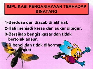 IMPLIKASI PENGANIAYAAN TERHADAP
            BINATANG

1-Berdosa dan diazab di akhirat.
2-Hati menjadi keras dan sukar ditegur.
3-Bersikap bengis,kasar dan tidak
  bertolak ansur.
4-Dibenci dan tidak dihormati
  masyarakat.
 