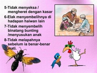 5-Tidak menyeksa /
  mengheret dengan kasar
6-Elak menyembelihnya di
  hadapan haiwan lain
7-Tidak menyembelih
  binatang bunting
  /menyusukan anak
8-Tidak melapahnya
  sebelum ia benar-benar
  mati.
 