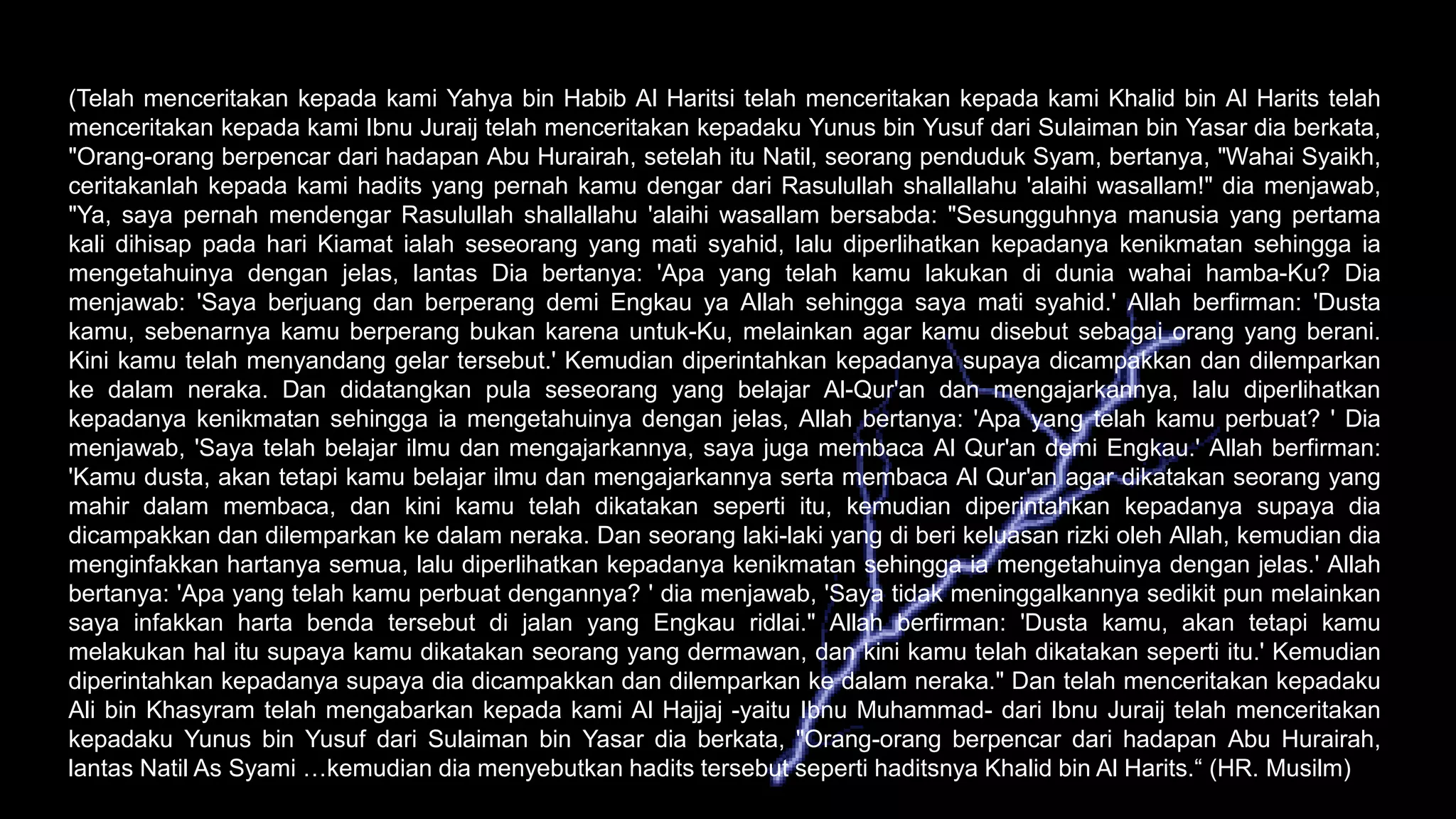(Telah menceritakan kepada kami Yahya bin Habib Al Haritsi telah menceritakan kepada kami Khalid bin Al Harits telah
menceritakan kepada kami Ibnu Juraij telah menceritakan kepadaku Yunus bin Yusuf dari Sulaiman bin Yasar dia berkata,
"Orang-orang berpencar dari hadapan Abu Hurairah, setelah itu Natil, seorang penduduk Syam, bertanya, "Wahai Syaikh,
ceritakanlah kepada kami hadits yang pernah kamu dengar dari Rasulullah shallallahu 'alaihi wasallam!" dia menjawab,
"Ya, saya pernah mendengar Rasulullah shallallahu 'alaihi wasallam bersabda: "Sesungguhnya manusia yang pertama
kali dihisap pada hari Kiamat ialah seseorang yang mati syahid, lalu diperlihatkan kepadanya kenikmatan sehingga ia
mengetahuinya dengan jelas, lantas Dia bertanya: 'Apa yang telah kamu lakukan di dunia wahai hamba-Ku? Dia
menjawab: 'Saya berjuang dan berperang demi Engkau ya Allah sehingga saya mati syahid.' Allah berfirman: 'Dusta
kamu, sebenarnya kamu berperang bukan karena untuk-Ku, melainkan agar kamu disebut sebagai orang yang berani.
Kini kamu telah menyandang gelar tersebut.' Kemudian diperintahkan kepadanya supaya dicampakkan dan dilemparkan
ke dalam neraka. Dan didatangkan pula seseorang yang belajar Al-Qur'an dan mengajarkannya, lalu diperlihatkan
kepadanya kenikmatan sehingga ia mengetahuinya dengan jelas, Allah bertanya: 'Apa yang telah kamu perbuat? ' Dia
menjawab, 'Saya telah belajar ilmu dan mengajarkannya, saya juga membaca Al Qur'an demi Engkau.' Allah berfirman:
'Kamu dusta, akan tetapi kamu belajar ilmu dan mengajarkannya serta membaca Al Qur'an agar dikatakan seorang yang
mahir dalam membaca, dan kini kamu telah dikatakan seperti itu, kemudian diperintahkan kepadanya supaya dia
dicampakkan dan dilemparkan ke dalam neraka. Dan seorang laki-laki yang di beri keluasan rizki oleh Allah, kemudian dia
menginfakkan hartanya semua, lalu diperlihatkan kepadanya kenikmatan sehingga ia mengetahuinya dengan jelas.' Allah
bertanya: 'Apa yang telah kamu perbuat dengannya? ' dia menjawab, 'Saya tidak meninggalkannya sedikit pun melainkan
saya infakkan harta benda tersebut di jalan yang Engkau ridlai." Allah berfirman: 'Dusta kamu, akan tetapi kamu
melakukan hal itu supaya kamu dikatakan seorang yang dermawan, dan kini kamu telah dikatakan seperti itu.' Kemudian
diperintahkan kepadanya supaya dia dicampakkan dan dilemparkan ke dalam neraka." Dan telah menceritakan kepadaku
Ali bin Khasyram telah mengabarkan kepada kami Al Hajjaj -yaitu Ibnu Muhammad- dari Ibnu Juraij telah menceritakan
kepadaku Yunus bin Yusuf dari Sulaiman bin Yasar dia berkata, "Orang-orang berpencar dari hadapan Abu Hurairah,
lantas Natil As Syami …kemudian dia menyebutkan hadits tersebut seperti haditsnya Khalid bin Al Harits.“ (HR. Musilm)
 
