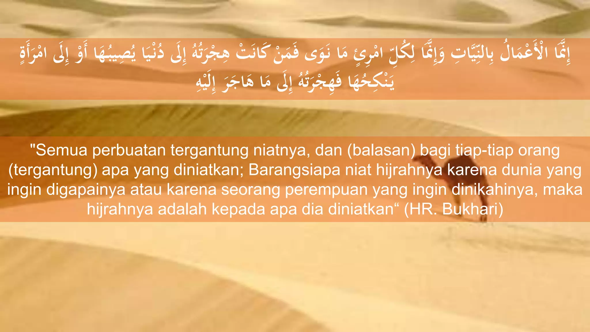 ْ‫ن‬َ‫م‬َ‫ف‬ ‫ى‬َ‫و‬َ‫ل‬‫ن‬ ‫ا‬َ‫م‬ ٍ‫ئ‬ِ‫ر‬ْ‫ام‬ ِِّ‫ل‬ُُِ‫ل‬ ‫ا‬ََّ‫َّن‬ِ‫إ‬َ‫و‬ ِ‫ات‬ََِِّّ‫الن‬ِ‫ب‬ ُ‫ال‬َ‫م‬ْ‫ع‬َْ‫األ‬ ‫ا‬ََّ‫َّن‬ِ‫إ‬ْ‫َو‬‫أ‬ ‫ا‬َ‫ه‬ُ‫ل‬َِْ‫ص‬ُ‫ي‬ ‫ا‬ََْ‫ل‬‫ن‬ُ‫د‬ َ‫َل‬ِ‫إ‬ ُ‫ه‬ُ‫ت‬َ‫ر‬ْ‫ج‬ِ‫ه‬ ْ‫ت‬َ‫ن‬‫ا‬َ‫ك‬ِ‫إ‬ٍ‫َة‬‫أ‬َ‫ر‬ْ‫ام‬ َ‫َل‬
ِ‫ه‬ََْ‫ل‬ِ‫إ‬ َ‫ر‬َ‫اج‬َ‫ه‬ ‫ا‬َ‫م‬ َ‫َل‬ِ‫إ‬ ُ‫ه‬ُ‫ت‬َ‫ر‬ْ‫ج‬ِ‫ه‬َ‫ف‬ ‫ا‬َ‫ه‬ُ‫ح‬ُِْ‫ن‬َ‫ل‬‫ي‬
"Semua perbuatan tergantung niatnya, dan (balasan) bagi tiap-tiap orang
(tergantung) apa yang diniatkan; Barangsiapa niat hijrahnya karena dunia yang
ingin digapainya atau karena seorang perempuan yang ingin dinikahinya, maka
hijrahnya adalah kepada apa dia diniatkan“ (HR. Bukhari)
 