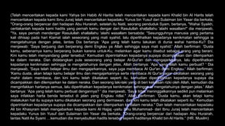 (Telah menceritakan kepada kami Yahya bin Habib Al Haritsi telah menceritakan kepada kami Khalid bin Al Harits telah
menceritakan kepada kami Ibnu Juraij telah menceritakan kepadaku Yunus bin Yusuf dari Sulaiman bin Yasar dia berkata,
"Orang-orang berpencar dari hadapan Abu Hurairah, setelah itu Natil, seorang penduduk Syam, bertanya, "Wahai Syaikh,
ceritakanlah kepada kami hadits yang pernah kamu dengar dari Rasulullah shallallahu 'alaihi wasallam!" dia menjawab,
"Ya, saya pernah mendengar Rasulullah shallallahu 'alaihi wasallam bersabda: "Sesungguhnya manusia yang pertama
kali dihisap pada hari Kiamat ialah seseorang yang mati syahid, lalu diperlihatkan kepadanya kenikmatan sehingga ia
mengetahuinya dengan jelas, lantas Dia bertanya: 'Apa yang telah kamu lakukan di dunia wahai hamba-Ku? Dia
menjawab: 'Saya berjuang dan berperang demi Engkau ya Allah sehingga saya mati syahid.' Allah berfirman: 'Dusta
kamu, sebenarnya kamu berperang bukan karena untuk-Ku, melainkan agar kamu disebut sebagai orang yang berani.
Kini kamu telah menyandang gelar tersebut.' Kemudian diperintahkan kepadanya supaya dicampakkan dan dilemparkan
ke dalam neraka. Dan didatangkan pula seseorang yang belajar Al-Qur'an dan mengajarkannya, lalu diperlihatkan
kepadanya kenikmatan sehingga ia mengetahuinya dengan jelas, Allah bertanya: 'Apa yang telah kamu perbuat? ' Dia
menjawab, 'Saya telah belajar ilmu dan mengajarkannya, saya juga membaca Al Qur'an demi Engkau.' Allah berfirman:
'Kamu dusta, akan tetapi kamu belajar ilmu dan mengajarkannya serta membaca Al Qur'an agar dikatakan seorang yang
mahir dalam membaca, dan kini kamu telah dikatakan seperti itu, kemudian diperintahkan kepadanya supaya dia
dicampakkan dan dilemparkan ke dalam neraka. Dan seorang laki-laki yang di beri keluasan rizki oleh Allah, kemudian dia
menginfakkan hartanya semua, lalu diperlihatkan kepadanya kenikmatan sehingga ia mengetahuinya dengan jelas.' Allah
bertanya: 'Apa yang telah kamu perbuat dengannya? ' dia menjawab, 'Saya tidak meninggalkannya sedikit pun melainkan
saya infakkan harta benda tersebut di jalan yang Engkau ridlai." Allah berfirman: 'Dusta kamu, akan tetapi kamu
melakukan hal itu supaya kamu dikatakan seorang yang dermawan, dan kini kamu telah dikatakan seperti itu.' Kemudian
diperintahkan kepadanya supaya dia dicampakkan dan dilemparkan ke dalam neraka." Dan telah menceritakan kepadaku
Ali bin Khasyram telah mengabarkan kepada kami Al Hajjaj -yaitu Ibnu Muhammad- dari Ibnu Juraij telah menceritakan
kepadaku Yunus bin Yusuf dari Sulaiman bin Yasar dia berkata, "Orang-orang berpencar dari hadapan Abu Hurairah,
lantas Natil As Syami …kemudian dia menyebutkan hadits tersebut seperti haditsnya Khalid bin Al Harits.“ (HR. Musilm)
 