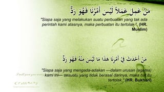 ‫ا‬َ‫ن‬ُ‫ر‬ْ‫َم‬‫أ‬ َ‫س‬ََْ‫ل‬ ً‫ال‬َ‫م‬َ‫ع‬ َ‫ل‬ِ‫م‬َ‫ع‬ ْ‫ن‬َ‫م‬‫د‬َ‫ر‬ َ‫و‬ُ‫ه‬َ‫ل‬‫ف‬
"Siapa saja yang melakukan suatu perbuatan yang tak ada
perintah kami atasnya, maka perbuatan itu tertolak." (HR.
Muslim)
‫د‬َ‫ر‬ َ‫و‬ُ‫ه‬َ‫ل‬‫ف‬ ُ‫ه‬ْ‫ن‬ِ‫م‬ َ‫س‬ََْ‫ل‬ ‫ا‬َ‫م‬ ‫ا‬َ‫ذ‬َ‫ه‬ ‫ا‬َ‫ن‬ِ‫ر‬ْ‫َم‬‫أ‬ ْ ِ‫ِف‬ َ‫ث‬َ‫د‬ْ‫َح‬‫أ‬ ْ‫ن‬َ‫م‬
"Siapa saja yang mengada-adakan —dalam urusan (agama)
kami ini— sesuatu yang tidak berasal darinya, maka hal itu
tertolak." (HR. Bukhari)
 