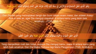 َ‫ل‬َ‫ع‬ ُ‫ه‬ُ‫ش‬ْ‫ر‬َ‫ع‬ َ‫ن‬‫ا‬َ‫ك‬َ‫و‬ ٍ‫ام‬َّ‫ي‬َ‫أ‬ ِ‫َّة‬‫ت‬ِ‫س‬ ِ‫ِف‬ َ‫ض‬ْ‫األر‬َ‫و‬ ِ‫ات‬َ‫او‬َ‫م‬َّ‫الس‬ َ‫ق‬َ‫ل‬َ‫خ‬ ‫ي‬ِ‫ذ‬َّ‫ل‬‫ا‬ َ‫و‬ُ‫ه‬َ‫و‬ُُْْ‫ك‬‫ي‬َ‫أ‬ ُْْ‫ك‬َ‫و‬ُ‫ل‬ْ‫ل‬ََِْ‫ل‬ ِِ‫ا‬َ‫ْم‬‫ل‬‫ا‬ ‫ ى‬‫ال‬َ‫م‬َ‫ع‬ ُ‫ن‬َ‫س‬ْ‫َح‬‫أ‬
Dan Dia-lah yang menciptakan langit dan bumi dalam enam masa, dan adalah Arasy-
Nya di atas air, agar Dia menguji siapakah di antara kamu yang lebih baik
amalnya,…(TQS. Hud; 7)
ُُْْ‫ك‬‫ي‬َ‫أ‬ ُْْ‫ك‬َ‫و‬ُ‫ل‬ْ‫ل‬ََِْ‫ل‬ َ‫ة‬‫ا‬َََْ‫ْل‬‫ا‬َ‫و‬ َ‫ت‬ْ‫و‬َ‫ْم‬‫ل‬‫ا‬ َ‫ق‬َ‫ل‬َ‫خ‬ ‫ي‬ِ‫ذ‬َّ‫ل‬‫ا‬ً‫ال‬َ‫م‬َ‫ع‬ ُ‫ن‬َ‫س‬ْ‫َح‬‫أ‬َ‫و‬ُ‫ه‬َ‫و‬ُ‫ور‬ُ‫ف‬َ‫غ‬ْ‫ل‬‫ا‬ ُ‫يز‬ِ‫ز‬َ‫ْع‬‫ل‬‫ا‬
Yang menjadikan mati dan hidup, supaya Dia menguji kamu, siapa di antara kamu yang
lebih baik amalnya. Dan Dia Maha Perkasa lagi Maha Pengampun (TQS. Al-Mulk;2)
 
