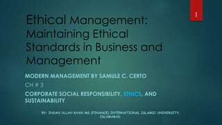 Ethical Management:
Maintaining Ethical
Standards in Business and
Management
MODERN MANAGEMENT BY SAMULE C. CERTO
CH # 3
CORPORATE SOCIAL RESPONSIBILITY, ETHICS, AND
SUSTAINABILITY.
BY: IHSAN ULLAH KHAN MS (FINANCE) INTERNATIONAL ISLAMIC UNIVERSITY,
ISLAMABAD
1
 