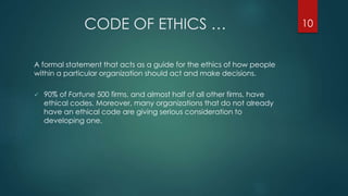 CODE OF ETHICS …
A formal statement that acts as a guide for the ethics of how people
within a particular organization should act and make decisions.
 90% of Fortune 500 firms, and almost half of all other firms, have
ethical codes. Moreover, many organizations that do not already
have an ethical code are giving serious consideration to
developing one.
10
 