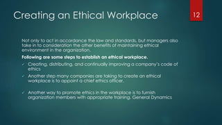 Creating an Ethical Workplace
Not only to act in accordance the law and standards, but managers also
take in to consideration the other benefits of maintaining ethical
environment in the organization.
Following are some steps to establish an ethical workplace.
 Creating, distributing, and continually improving a company’s code of
ethics
 Another step many companies are taking to create an ethical
workplace is to appoint a chief ethics officer.
 Another way to promote ethics in the workplace is to furnish
organization members with appropriate training. General Dynamics
12
 