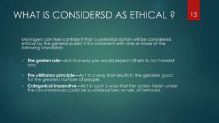 WHAT IS CONSIDERSD AS ETHICAL ?
Managers can feel confident that a potential action will be considered
ethical by the general public if it is consistent with one or more of the
following standards:
 The golden rule—Act in a way you would expect others to act toward
you.
 The utilitarian principle—Act in a way that results in the greatest good
for the greatest number of people.
 Categorical imperative—Act in such a way that the action taken under
the circumstances could be a universal law, or rule, of behavior.
13
 