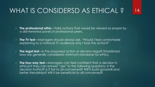 WHAT IS CONSIDERSD AS ETHICAL ?
 The professional ethic—Take actions that would be viewed as proper by
a disinterested panel of professional peers.
 The TV test—Managers should always ask, “Would I feel comfortable
explaining to a national TV audience why I took this action?”
 The legal test—Is the proposed action or decision legal? Established
laws are generally considered minimum standards for ethics.
 The four-way test—Managers can feel confident that a decision is
ethical if they can answer “yes” to the following questions: Is the
decision truthful? Is it fair to all concerned? Will it build goodwill and
better friendships? Will it be beneficial to all concerned?
14
 