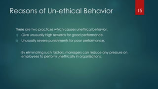 Reasons of Un-ethical Behavior
There are two practices which causes unethical behavior.
1) Give unusually high rewards for good performance.
2) Unusually severe punishments for poor performance.
By eliminating such factors, managers can reduce any pressure on
employees to perform unethically in organizations.
15
 