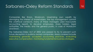 Sarbanes–Oxley Reform Standards
Companies like Enron, Wroldcom. Maximizing own wealth by
damaging the interest of shareholders, the top management commit
the unethical conducts. many of these managers used inaccurate
accounting reports to deceive employees, share holders, legal
authorities, the media, and the general public, in case of Worldcom
and Enron.
The Sarbanes–Oxley Act of 2002 was passed to try to prevent such
future deception in publicly owned companies. Areas covered include
maintaining generally accepted accounting practices, evaluating
executive compensation, monitoring fundamental business strategies.
16
 