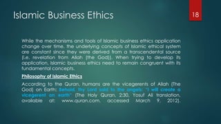 Islamic Business Ethics
While the mechanisms and tools of Islamic business ethics application
change over time, the underlying concepts of Islamic ethical system
are constant since they were derived from a transcendental source
(i.e. revelation from Allah (the God)). When trying to develop its
application, Islamic business ethics need to remain congruent with its
fundamental concepts.
Philosophy of Islamic Ethics
According to the Quran, humans are the vicegerents of Allah (The
God) on Earth: Behold, thy Lord said to the angels: “I will create a
vicegerent on earth” (The Holy Quran, 2:30, Yosuf Ali translation,
available at: www.quran.com, accessed March 9, 2012).
18
 