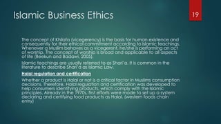 Islamic Business Ethics
The concept of Khilafa (vicegerency) is the basis for human existence and
consequently for their ethical commitment according to Islamic teachings.
Whenever a Muslim behaves as a vicegerent, he/she is performing an act
of worship. The concept of worship is broad and applicable to all aspects
of life (Beekun and Badawi, 2005).
Islamic teachings are usually referred to as Shari’a. It is common in the
literature to describe Shari’a as Islamic Law.
Halal regulation and certification
Whether a product is Halal or not is a critical factor in Muslims consumption
decisions. Therefore, Halal regulation and certification was developed to
help consumers identifying products, which comply with the Islamic
principles. Already in the 1970s, first efforts were made to set up a system
declaring and certifying food products as Halal. (western foods chain
entry)
19
 