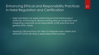 Enhancing Ethical and Responsibility Practices
in Halal Regulation and Certification
 Halal standards can easily extend beyond the Halal product
attributes, enhancing its already existing ethical component and
integrating corporate social responsibility (CSR) practices and
general ethic values.
 Applying CSR practices can help to integrate more criteria and
herewith further develop a responsible Halal business.
21
 