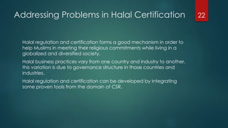 Addressing Problems in Halal Certification
Halal regulation and certification forms a good mechanism in order to
help Muslims in meeting their religious commitments while living in a
globalized and diversified society.
Halal business practices vary from one country and industry to another,
this variation is due to governance structure in those countries and
industries.
Halal regulation and certification can be developed by integrating
some proven tools from the domain of CSR.
22
 