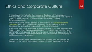 Ethics and Corporate Culture
A case in point is that after the merger of Cadbury with Schweppes.
Adrian Cadbury was much concerned that the fundamental core values of
Cadbury would remain an essential part of the new Cadbury
Schweppes culture.
These values were clearly defined in a document The Character of the
Company included a strong commitment to ability, quality, simplicity,
transparency and a clear responsibility to the shareholders.
Even in the new setup they were successful but in 2007 it was disclosed that
Cadbury was Fined for unknowingly selling chocolate contaminated with
salmonella which caused illness among a small number of customers in the
biggest test of food safety laws in Britain. This case caused the company to
issue a statement, which said:
Quality has always been at the heart of our business, but the process we
followed in the UK in this instance has been shown to be unacceptable.
24
 