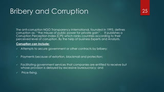 Bribery and Corruption
The anti-corruption NGO Transparency International, founded in 1993, defines
corruption as: ‘‘the misuse of public power for private gain’’. It publishes a
Corruption Perception Index (CPI) which ranks countries according to their
perceived level of corruption. By the help of business Experts and Analysts.
Corruption can Include:
 Attempts to secure government or other contracts by bribery;
 Payments because of extortion, blackmail and protection;
 Facilitating government services that companies are entitled to receive but
whose provision is delayed by excessive bureaucracy; and
 Price-fixing.
25
 