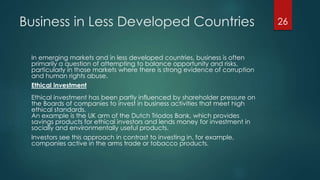 Business in Less Developed Countries
In emerging markets and in less developed countries, business is often
primarily a question of attempting to balance opportunity and risks,
particularly in those markets where there is strong evidence of corruption
and human rights abuse.
Ethical investment
Ethical investment has been partly influenced by shareholder pressure on
the Boards of companies to invest in business activities that meet high
ethical standards.
An example is the UK arm of the Dutch Triodos Bank, which provides
savings products for ethical investors and lends money for investment in
socially and environmentally useful products.
Investors see this approach in contrast to investing in, for example,
companies active in the arms trade or tobacco products.
26
 