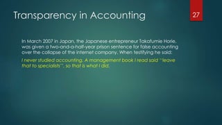 Transparency in Accounting
In March 2007 in Japan, the Japanese entrepreneur Takafumie Horie,
was given a two-and-a-half-year prison sentence for false accounting
over the collapse of the internet company. When testifying he said:
I never studied accounting. A management book I read said ‘‘leave
that to specialists’’, so that is what I did.
27
 