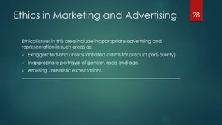 Ethics in Marketing and Advertising
Ethical issues in this area include inappropriate advertising and
representation in such areas as:
 Exaggerated and unsubstantiated claims for product (99% Surety)
 Inappropriate portrayal of gender, race and age.
 Arousing unrealistic expectations.
--------------------------------------------------------------------------------------------------------
28
 