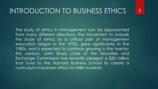 INTRODUCTION TO BUSINESS ETHICS
The study of ethics in management can be approached
from many different directions. The movement to include
the study of ethics as a critical part of management
education began in the 1970s, grew significantly in the
1980s, and is expected to continue growing in the twenty-
first century. John Shad, chair of the Securities and
Exchange Commission has recently pledged a $20 million
trust fund to the Harvard Business School to create a
curriculum in business ethics for MBA students.
3
 