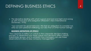 DEFINING BUSINESS ETHICS
 The discipline dealing with what is good and bad and right and wrong
or with moral duty and obligation (Webster’s New International
Dictionary, 1976).
“our concern for good behavior. We feel an obligation to consider not
only our own personal wellbeing, but also that of other human beings.”
BUSINESS DEFINITION OF ETHICS
“The capacity to reflect on values in the corporate decision making
process, to determine how these values and decisions affect various
stakeholder groups, and to establish how managers can use these
observations in day-to-day company management”
4
 