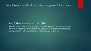 Why Ethics Is a Vital Part of Management Practices
John F. Akers, former board chair of IBM
Recently said that it makes good business sense for managers to be
ethical. Unless they are ethical, he believes, companies cannot be
competitive in either national or international markets.
5
 