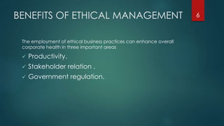 BENEFITS OF ETHICAL MANAGEMENT
The employment of ethical business practices can enhance overall
corporate health in three important areas
 Productivity.
 Stakeholder relation .
 Government regulation.
6
 