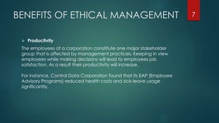 BENEFITS OF ETHICAL MANAGEMENT
 Productivity
The employees of a corporation constitute one major stakeholder
group that is affected by management practices. Keeping in view
employees while making decisions will lead to employees job
satisfaction. As a result their productivity will increase.
For instance, Control Data Corporation found that its EAP (Employee
Advisory Programs) reduced health costs and sick-leave usage
significantly.
7
 
