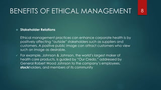 BENEFITS OF ETHICAL MANAGEMENT
 Stakeholder Relations
Ethical management practices can enhance corporate health is by
positively affecting “outside” stakeholders such as suppliers and
customers. A positive public image can attract customers who view
such an image as desirable.
 For example, Johnson & Johnson, the world’s largest maker of
health care products, is guided by “Our Credo,” addressed by
General Robert Wood Johnson to the company’s employees,
stockholders, and members of its community
8
 