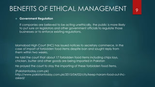 BENEFITS OF ETHICAL MANAGEMENT
 Government Regulation
If companies are believed to be acting unethically, the public is more likely
to put sure on legislators and other government officials to regulate those
businesses or to enforce existing regulations.
Islamabad High Court (IHC) has issued notices to secretary commerce, in the
case of import of forbidden food items despite ban and sought reply from
them within two weeks.
He told the court that about 17 forbidden food items including chips lays,
chicken, butter and other goods are being imported in Pakistan
He prayed the court to stay the importing of these forbidden food items.
(Pakistantoday.com.pk)
http://www.pakistantoday.com.pk/2015/04/02/city/keep-haram-food-out-ihc-
asked/
9
 