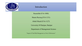 Introduction
Ihsanullah (F16-1088)
Shams Razzaq (F16-1131)
Abdul Muaid (F16-1127)
University Of Haripur, Haripur
Department of Management Science
“Impact of Total Risk Management on Firm’s Performance”
 