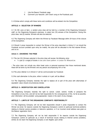 I. Like the Deezer Facebook page
II. Comment your favourite John Grant song on the Facebook post
3. 4 Entries which comply with these terms and conditions will be entered into the Competition.
ARTICLE 4 – SELECTION OF WINNERS
4.1 On 8th June at 6pm, a random prize draw will be held by a member of the Organising Company's
staff, on the Organising Company's premises, to select ten (10) winners of the Competition. During this
prize draw, two (2) reserve Winners will also be selected.
4.2 The Organising Company will inform the Winner by Facebook Message within 24 hours of the closure
of the Competition.
4.3 Should it prove impossible to contact the Winner of the prize described in Article 5.1 (or should the
Facebook account provided upon entry be invalid), the prize will be allocated to the first reserve Winner,
and so on.
Article 5 – AWARDING THE PRIZE
5.1 The ten (10) Winners selected in the prize draw will receive the following prize:
● 1 x pair (2 x single) of tickets to see John Grant perform in London for #DeezerLive.
- The prize does not include any other travel costs or personal expenses than those mentioned above;
these will be borne by the Winners and any person accompanying him or her.
5.2 The prize referred to in Article 5.1 will be communicated via Facebook
5.3 No cash alternative to the prize, either in whole or in part, will be offered.
5.4 The Organising Company reserves the right to replace all or part of the prize with alternatives of
equivalent value should circumstances dictate.
ARTICLE 6 – MODIFICATION AND CANCELLATION
The Organising Company reserves the right to cancel, curtail, extend, modify or postpone the
Competition at any time, and will not be held responsible for the consequences of this. As far as possible,
prior information will be provided using appropriate means in the event of any changes.
ARTICLE 7 – LIMITS OF THE ORGANISING COMPANY'S RESPONSIBILITY
7.1 The Organising Company will not be held responsible should it prove impossible to contact the
Winner via email, for reasons outside the Organising Company's control (in particular technical problems
relating to Internet service providers or telecoms operators, or if an incorrect email address was given on
the Deezer registration form).
7.2 The Organising Company will not be held responsible if, for reasons outside the Organising
Company's control (in particular as a result of technical issues relating to Internet service providers),
entries do not reach the Organising Company or are illegible upon arrival.
 
