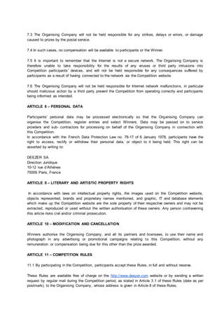 7.3 The Organising Company will not be held responsible for any strikes, delays or errors, or damage
caused to prizes by the postal service.
7.4 In such cases, no compensation will be available to participants or the Winner.
7.5 It is important to remember that the Internet is not a secure network. The Organising Company is
therefore unable to take responsibility for the results of any viruses or third party intrusions into
Competition participants' devices, and will not be held responsible for any consequences suffered by
participants as a result of having connected to the network via the Competition website.
7.6 The Organising Company will not be held responsible for Internet network malfunctions, in particular
should malicious action by a third party prevent the Competition from operating correctly and participants
being informed as intended.
ARTICLE 8 – PERSONAL DATA
Participants' personal data may be processed electronically so that the Organising Company can
organise the Competition, register entries and select Winners. Data may be passed on to service
providers and sub‐ contractors for processing on behalf of the Organising Company in connection with
this Competition.
In accordance with the French Data Protection Law no. 78-17 of 6 January 1978, participants have the
right to access, rectify or withdraw their personal data, or object to it being held. This right can be
asserted by writing to:
DEEZER SA
Direction Juridique
10-12 rue d’Athènes
75009 Paris, France
ARTICLE 9 – LITERARY AND ARTISTIC PROPERTY RIGHTS
In accordance with laws on intellectual property rights, the images used on the Competition website,
objects represented, brands and proprietary names mentioned, and graphic, IT and database elements
which make up the Competition website are the sole property of their respective owners and may not be
extracted, reproduced or used without the written authorisation of these owners. Any person contravening
this article risks civil and/or criminal prosecution.
ARTICLE 10 – MODIFICATION AND CANCELLATION
Winners authorise the Organising Company, and all its partners and licensees, to use their name and
photograph in any advertising or promotional campaigns relating to this Competition, without any
remuneration or compensation being due for this other than the prize awarded.
ARTICLE 11 – COMPETITION RULES
11.1 By participating in the Competition, participants accept these Rules, in full and without reserve.
These Rules are available free of charge on the http://www.deezer.com website or by sending a written
request by regular mail during the Competition period, as stated in Article 3.1 of these Rules (date as per
postmark), to the Organising Company, whose address is given in Article 8 of these Rules.
 