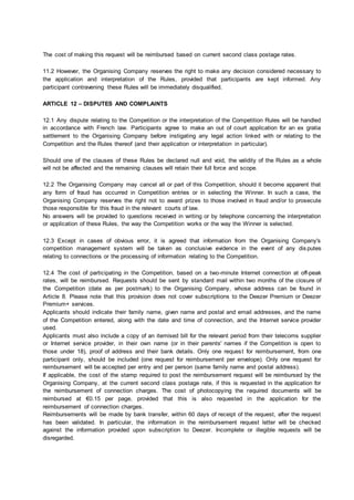 The cost of making this request will be reimbursed based on current second class postage rates.
11.2 However, the Organising Company reserves the right to make any decision considered necessary to
the application and interpretation of the Rules, provided that participants are kept informed. Any
participant contravening these Rules will be immediately disqualified.
ARTICLE 12 – DISPUTES AND COMPLAINTS
12.1 Any dispute relating to the Competition or the interpretation of the Competition Rules will be handled
in accordance with French law. Participants agree to make an out of court application for an ex gratia
settlement to the Organising Company before instigating any legal action linked with or relating to the
Competition and the Rules thereof (and their application or interpretation in particular).
Should one of the clauses of these Rules be declared null and void, the validity of the Rules as a whole
will not be affected and the remaining clauses will retain their full force and scope.
12.2 The Organising Company may cancel all or part of this Competition, should it become apparent that
any form of fraud has occurred in Competition entries or in selecting the Winner. In such a case, the
Organising Company reserves the right not to award prizes to those involved in fraud and/or to prosecute
those responsible for this fraud in the relevant courts of law.
No answers will be provided to questions received in writing or by telephone concerning the interpretation
or application of these Rules, the way the Competition works or the way the Winner is selected.
12.3 Except in cases of obvious error, it is agreed that information from the Organising Company's
competition management system will be taken as conclusive evidence in the event of any dis putes
relating to connections or the processing of information relating to the Competition.
12.4 The cost of participating in the Competition, based on a two-minute Internet connection at off-peak
rates, will be reimbursed. Requests should be sent by standard mail within two months of the closure of
the Competition (date as per postmark) to the Organising Company, whose address can be found in
Article 8. Please note that this provision does not cover subscriptions to the Deezer Premium or Deezer
Premium+ services.
Applicants should indicate their family name, given name and postal and email addresses, and the name
of the Competition entered, along with the date and time of connection, and the Internet service provider
used.
Applicants must also include a copy of an itemised bill for the relevant period from their telecoms supplier
or Internet service provider, in their own name (or in their parents' names if the Competition is open to
those under 18), proof of address and their bank details. Only one request for reimbursement, from one
participant only, should be included (one request for reimbursement per envelope). Only one request for
reimbursement will be accepted per entry and per person (same family name and postal address).
If applicable, the cost of the stamp required to post the reimbursement request will be reimbursed by the
Organising Company, at the current second class postage rate, if this is requested in the application for
the reimbursement of connection charges. The cost of photocopying the required documents will be
reimbursed at €0.15 per page, provided that this is also requested in the application for the
reimbursement of connection charges.
Reimbursements will be made by bank transfer, within 60 days of receipt of the request, after the request
has been validated. In particular, the information in the reimbursement request letter will be checked
against the information provided upon subscription to Deezer. Incomplete or illegible requests will be
disregarded.
 