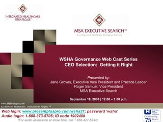 www.IHStrategies.com
WSHA Governance Web Cast Series
CEO Selection: Getting it Right
Exclusive to Healthcare. Dedicated to People. SM
Presented by:
Jane Groves, Executive Vice President and Practice Leader
Roger Samuel, Vice President
MSA Executive Search
September 18, 2008 | 12:00 – 1:00 p.m.
Web login: www.presentpluspro.com/wsha21; password ‘wsha’
Audio login: 1-888-373-5705; ID code 190240#
(For audio assistance at show time, call 1-866-427-5234)
 
