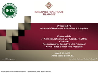 www.IHStrategies.com
0
Presented To
Institute of Healthcare Executives & Suppliers
Presented By
F. Kenneth Ackerman, Jr., FACHE, FACMPE
Chairman
Kevin Haeberle, Executive Vice President
Kevin Talbot, Senior Vice President
www.IHStrategies.com Exclusive to Healthcare. Dedicated to People. SM
Securities offered through First Allied Securities, Inc., A Registered Broker Dealer, Member FINRA/SIPC.
March 10, 2010
Ponte Vedra Beach, FL
 